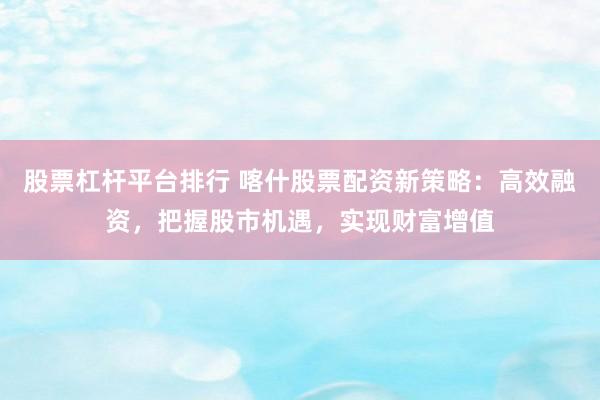 股票杠杆平台排行 喀什股票配资新策略：高效融资，把握股市机遇，实现财富增值