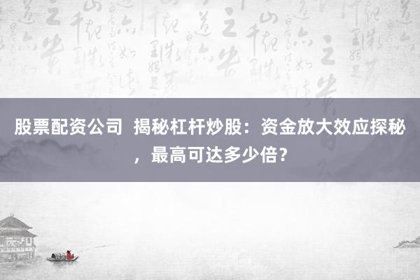 股票配资公司  揭秘杠杆炒股：资金放大效应探秘，最高可达多少倍？