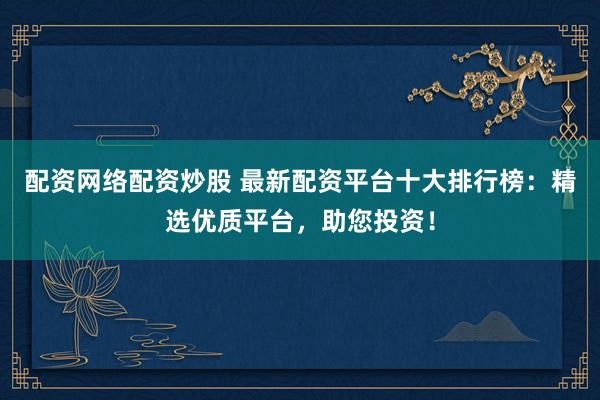 配资网络配资炒股 最新配资平台十大排行榜：精选优质平台，助您投资！