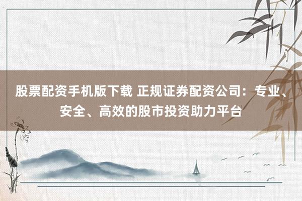 股票配资手机版下载 正规证券配资公司：专业、安全、高效的股市投资助力平台