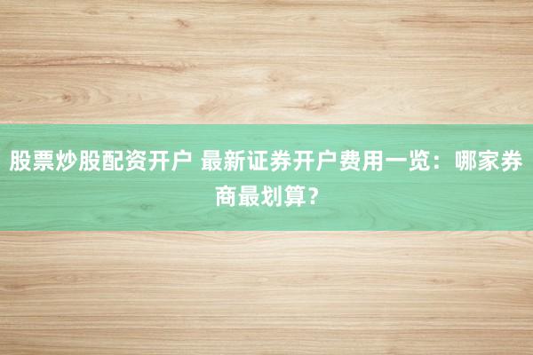股票炒股配资开户 最新证券开户费用一览：哪家券商最划算？