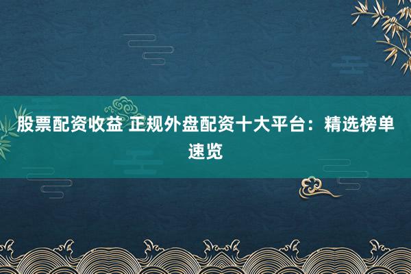 股票配资收益 正规外盘配资十大平台：精选榜单速览