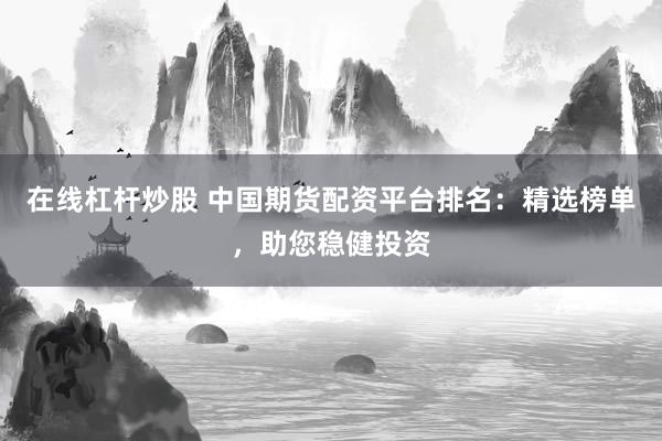 在线杠杆炒股 中国期货配资平台排名：精选榜单，助您稳健投资