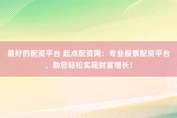 最好的配资平台 起点配资网：专业股票配资平台，助您轻松实现财富增长！