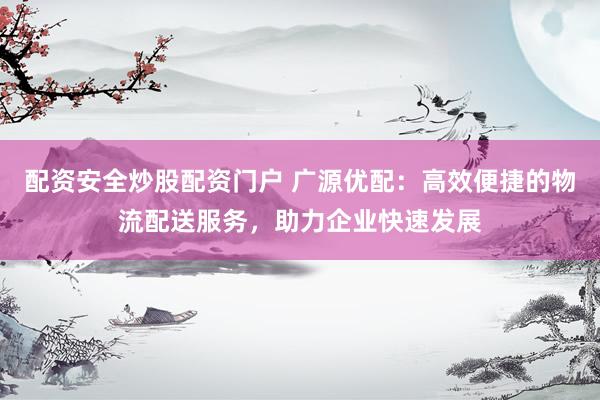 配资安全炒股配资门户 广源优配：高效便捷的物流配送服务，助力企业快速发展