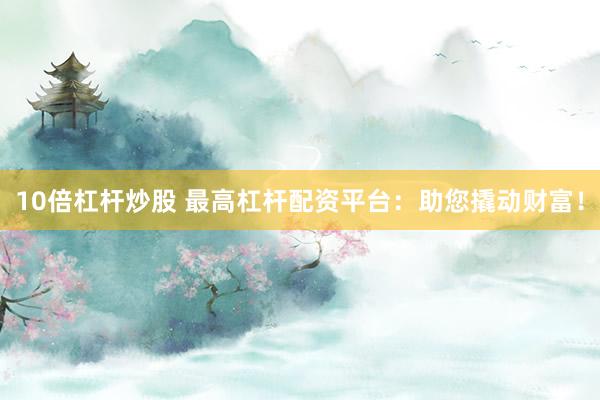 10倍杠杆炒股 最高杠杆配资平台：助您撬动财富！