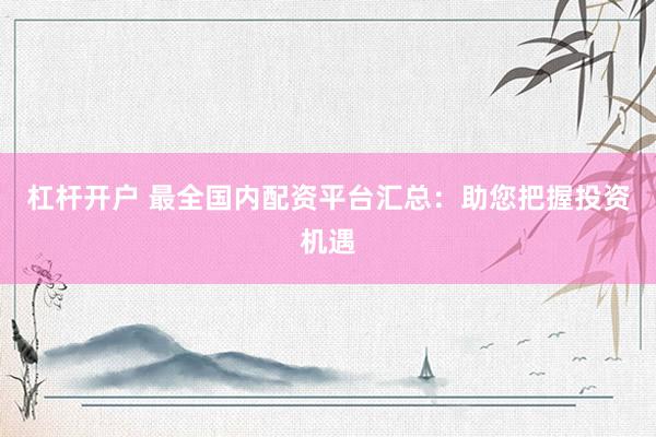 杠杆开户 最全国内配资平台汇总：助您把握投资机遇