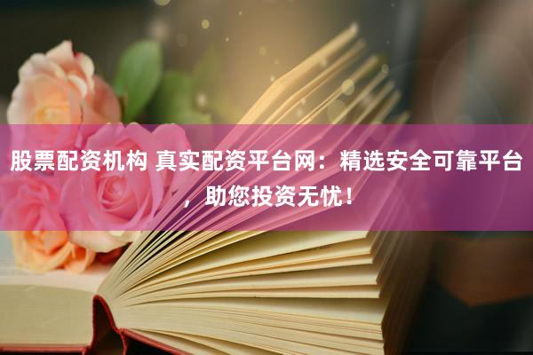 股票配资机构 真实配资平台网：精选安全可靠平台，助您投资无忧！