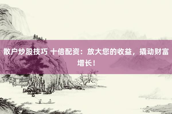 散户炒股技巧 十倍配资：放大您的收益，撬动财富增长！