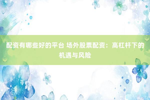 配资有哪些好的平台 场外股票配资：高杠杆下的机遇与风险
