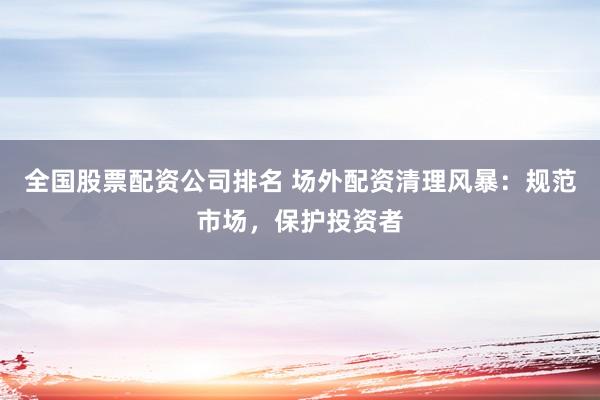 全国股票配资公司排名 场外配资清理风暴：规范市场，保护投资者