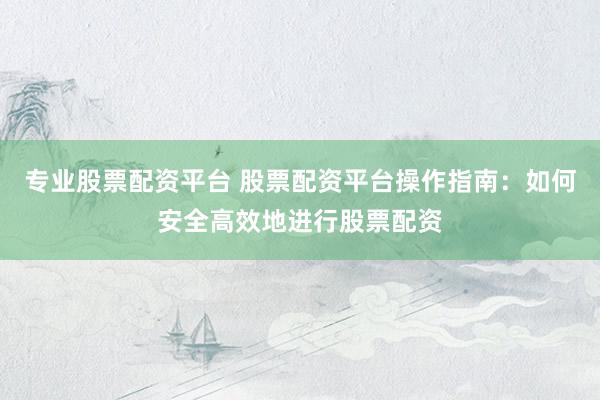 专业股票配资平台 股票配资平台操作指南：如何安全高效地进行股票配资