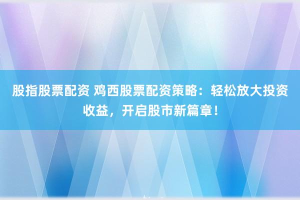 股指股票配资 鸡西股票配资策略：轻松放大投资收益，开启股市新篇章！