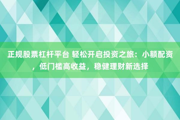 正规股票杠杆平台 轻松开启投资之旅：小额配资，低门槛高收益，稳健理财新选择