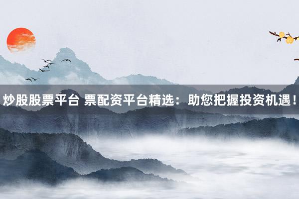 炒股股票平台 票配资平台精选：助您把握投资机遇！