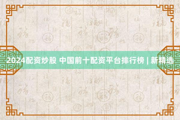2024配资炒股 中国前十配资平台排行榜 | 新精选