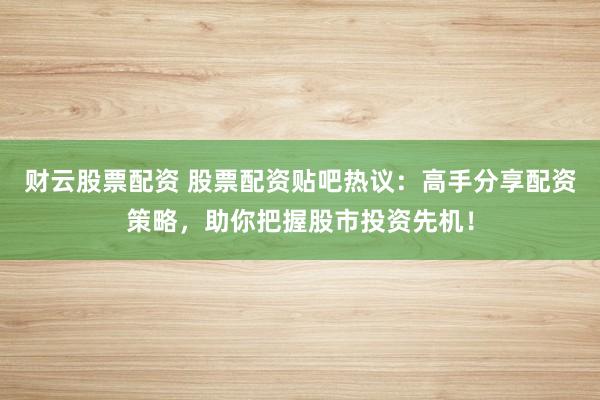 财云股票配资 股票配资贴吧热议：高手分享配资策略，助你把握股市投资先机！