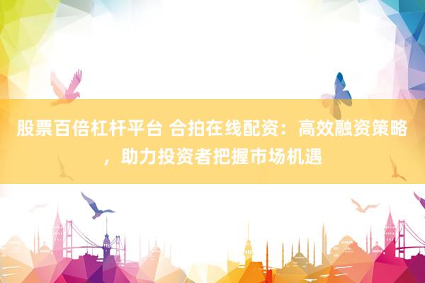 股票百倍杠杆平台 合拍在线配资：高效融资策略，助力投资者把握市场机遇
