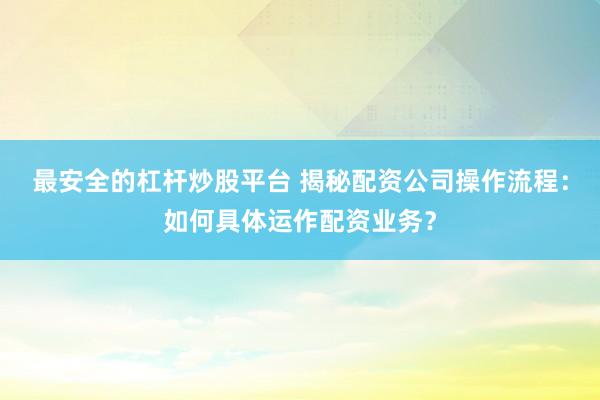 最安全的杠杆炒股平台 揭秘配资公司操作流程：如何具体运作配资业务？