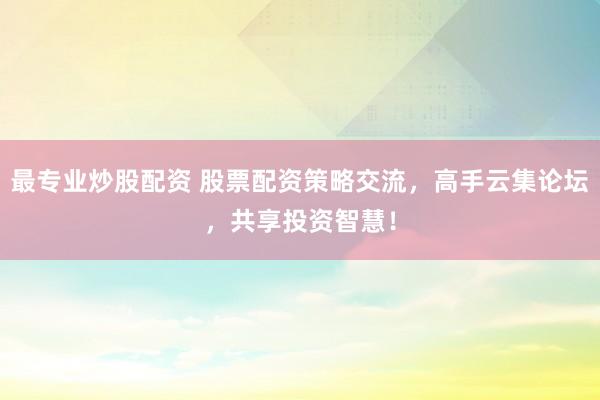 最专业炒股配资 股票配资策略交流，高手云集论坛，共享投资智慧！