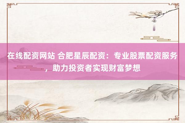 在线配资网站 合肥星辰配资：专业股票配资服务，助力投资者实现财富梦想