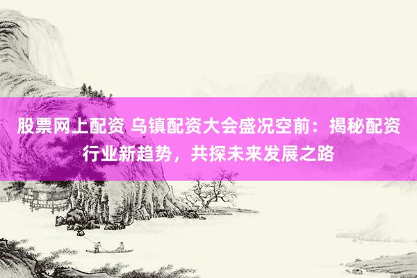 股票网上配资 乌镇配资大会盛况空前：揭秘配资行业新趋势，共探未来发展之路