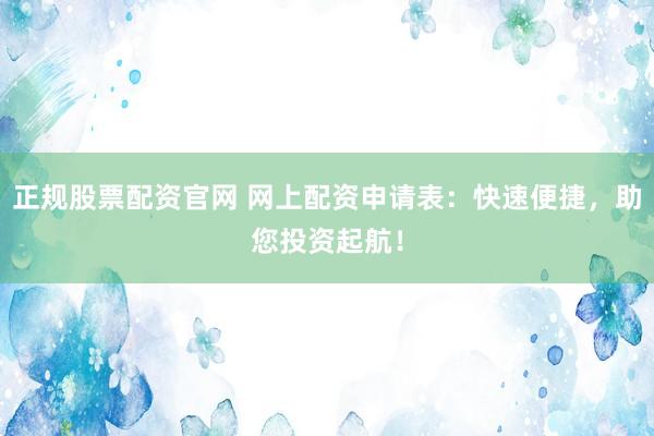 正规股票配资官网 网上配资申请表：快速便捷，助您投资起航！