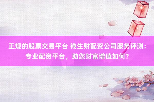正规的股票交易平台 钱生财配资公司服务评测：专业配资平台，助您财富增值如何？