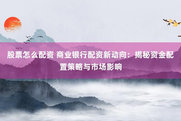 股票怎么配资 商业银行配资新动向：揭秘资金配置策略与市场影响