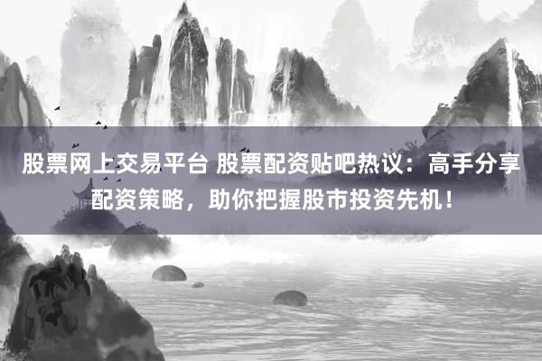 股票网上交易平台 股票配资贴吧热议：高手分享配资策略，助你把握股市投资先机！