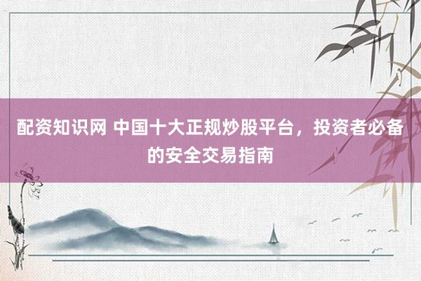 配资知识网 中国十大正规炒股平台，投资者必备的安全交易指南