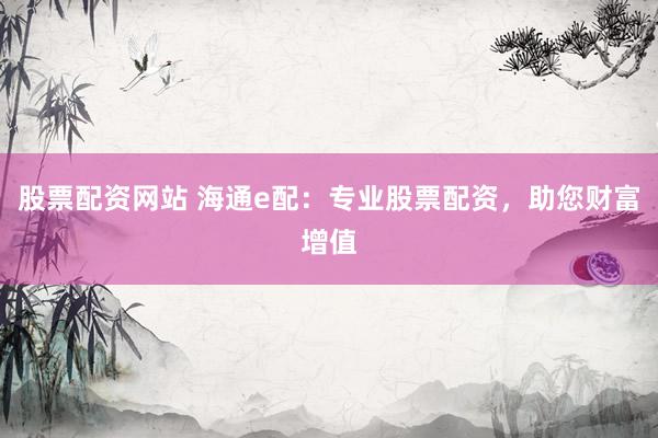 股票配资网站 海通e配：专业股票配资，助您财富增值
