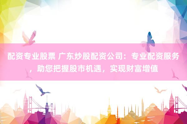 配资专业股票 广东炒股配资公司：专业配资服务，助您把握股市机遇，实现财富增值