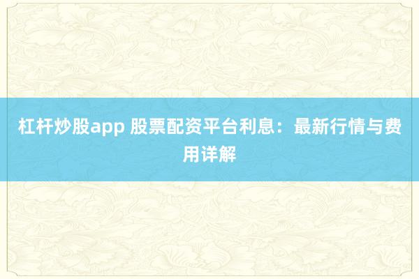 杠杆炒股app 股票配资平台利息：最新行情与费用详解