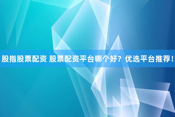 股指股票配资 股票配资平台哪个好？优选平台推荐！