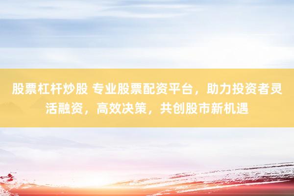 股票杠杆炒股 专业股票配资平台，助力投资者灵活融资，高效决策，共创股市新机遇