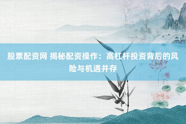 股票配资网 揭秘配资操作：高杠杆投资背后的风险与机遇并存