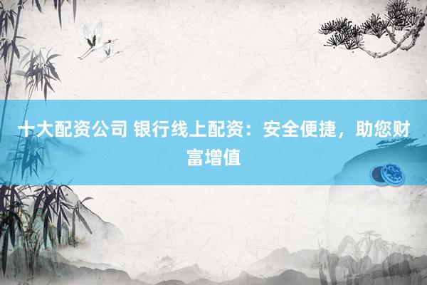 十大配资公司 银行线上配资：安全便捷，助您财富增值