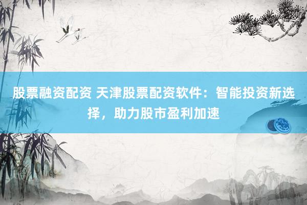 股票融资配资 天津股票配资软件：智能投资新选择，助力股市盈利加速