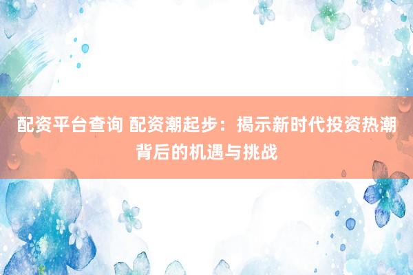 配资平台查询 配资潮起步：揭示新时代投资热潮背后的机遇与挑战