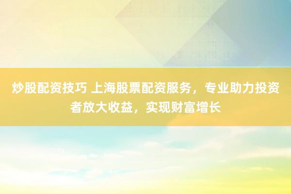 炒股配资技巧 上海股票配资服务，专业助力投资者放大收益，实现财富增长