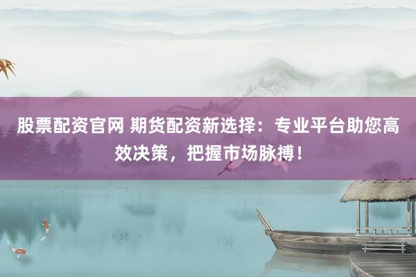 股票配资官网 期货配资新选择：专业平台助您高效决策，把握市场脉搏！