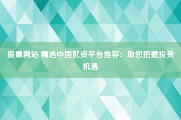 股票网站 精选中国配资平台推荐：助您把握投资机遇