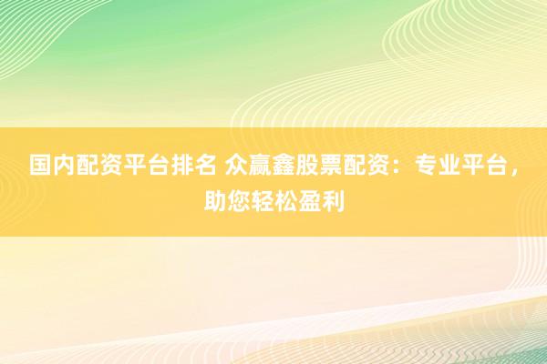 国内配资平台排名 众赢鑫股票配资：专业平台，助您轻松盈利