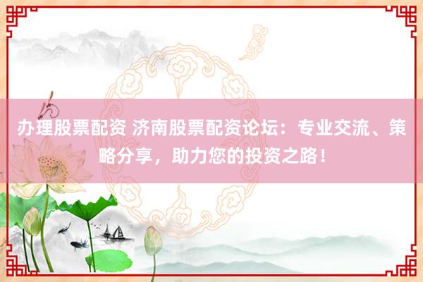 办理股票配资 济南股票配资论坛：专业交流、策略分享，助力您的投资之路！
