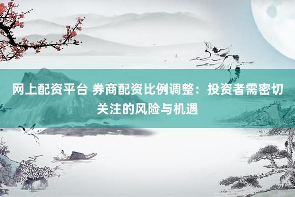 网上配资平台 券商配资比例调整：投资者需密切关注的风险与机遇