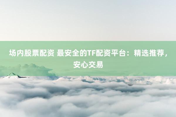 场内股票配资 最安全的TF配资平台：精选推荐，安心交易