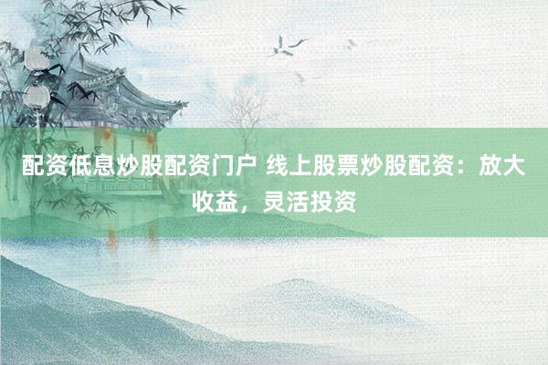 配资低息炒股配资门户 线上股票炒股配资：放大收益，灵活投资