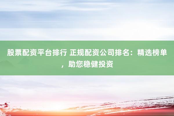 股票配资平台排行 正规配资公司排名：精选榜单，助您稳健投资