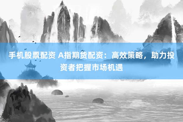 手机股票配资 A指期货配资：高效策略，助力投资者把握市场机遇